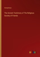 The Ancient Testimony Of The Religious Society Of Friends Anonymous