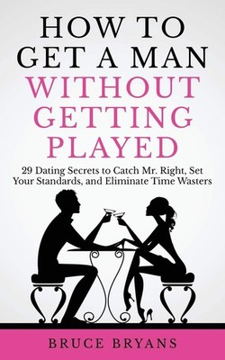How To Get A Man Without Getting Played: 29 Dating Secrets to Catch Mr. Right, S