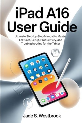 IPAD A16 USER GUIDE: Ultimate Step-by-Step Manual to Master Features, Setup, Pro