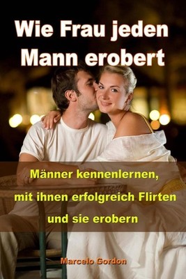 Wie Frau jeden Mann erobert: M?nner kennenlernen, mit ihnen erfolgreich flirten