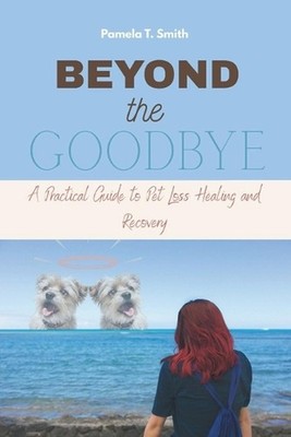 Beyond the Goodbye: A Practical Guide to Pet Loss Healing and Recovery by Pamela