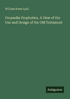PropæDia Prophetica. A View Of The Use And Design Of The Old Testament William R