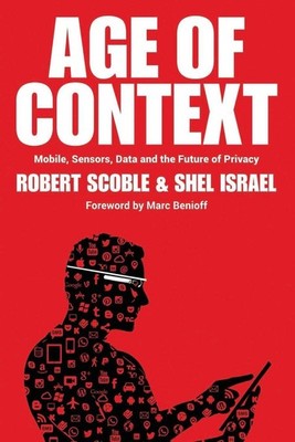 Age of Context: Mobile, Sensors, Data and the Future of Privacy by Robert Scoble