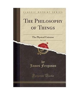 The Philosophy of Things, Vol. 1 of 2: The Physical Universe [Classic Reprint]: 