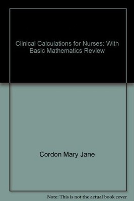 CLINICAL CALCULATIONS FOR NURSES: WITH BASIC MATHEMATICS By Mary Jane Cordon