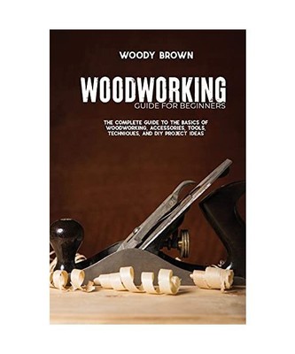 Woodworking Guide for Beginners: The Complete Guide To The Basics Of Woodworking
