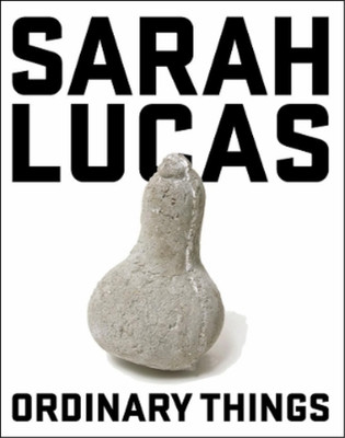 Sarah Lucas: Ordinary Things, Lisa Le Feuvre & Sarah Lucas & Deborah Orr & Anne