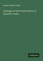 Catalogue Of The Private Library Of Samuel G. Drake Samuel Gardner Drake