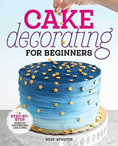 Cake Decorating for Beginners: A Step-By-Step Guide to Decoratin