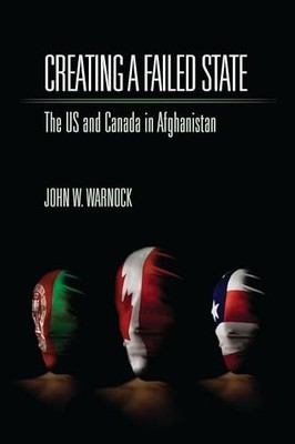 Creating a Failed State: The U.S. and Canada in Afghanistan by John W. Warnock