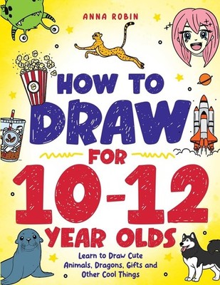 How to Draw for 10-12 Year Olds: Learn to Draw Cute Animals, Dragons, Gifts and