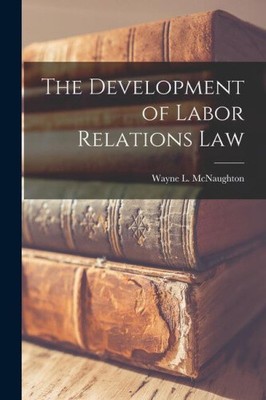 The Development of Labor Relations Law by McNaughton, Wayne L.