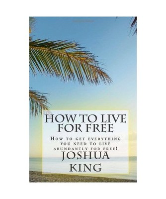 How To Live For Free: How to get everything you need to live abundantly for free