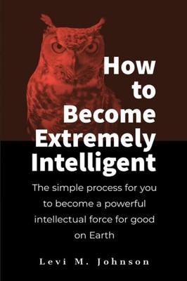 How to Become Extremely Intelligent: The simple process for you to become a powe