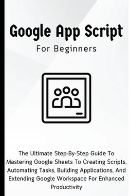 Google Apps Script For Beginners: The Ultimate Step-By-Step Guide To Mastering G
