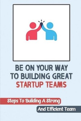 Be On Your Way To Building Great Startup Teams: Steps To Building A Strong And E