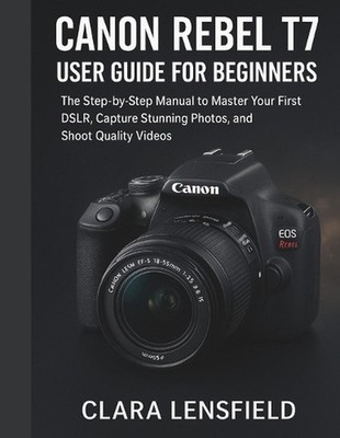 Canon Rebel T7 User Guide for Beginners: The Step-by-Step Manual to Master Your 