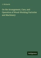 J. Richards | On The Arrangement, Care, And Operation Of Wood-Working...