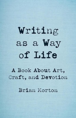 Writing as a Way of Life: A Book About Art, Craft, and Devotion by Brian Morton