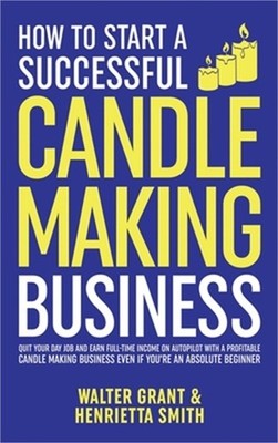 How to Start a Successful Candle-Making Business: Quit Your Day Job and Earn Ful