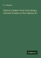 Clayton's Quaker Cook-Book: Being A Practical Treatise On The Culinary Art H. J