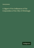 A Digest Of The Ordinances Of The Corporation Of The City Of Pittsburgh Anonymou