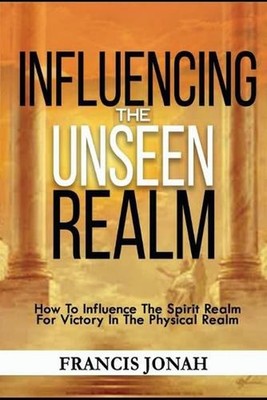 Influencing The Unseen Realm: How to Influence The Spirit Realm for Victory in T
