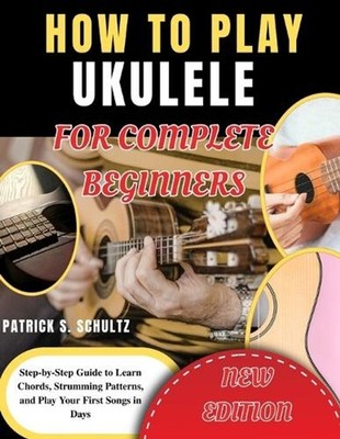 How to Play Ukulele for Complete Beginners: Step-by-Step Guide to Learn Chords, 