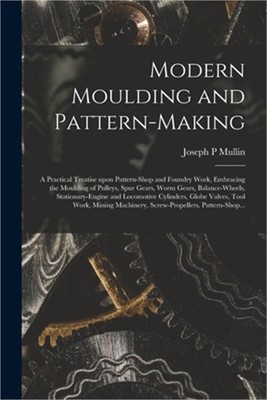 Modern Moulding and Pattern-making: a Practical Treatise Upon Pattern-shop and F