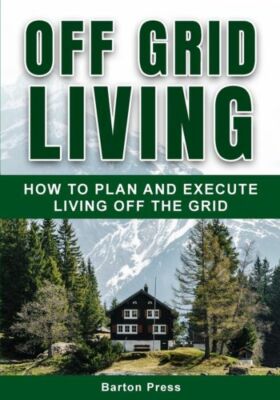 Off Grid Living: How To Plan And Execute Living Off The Grid