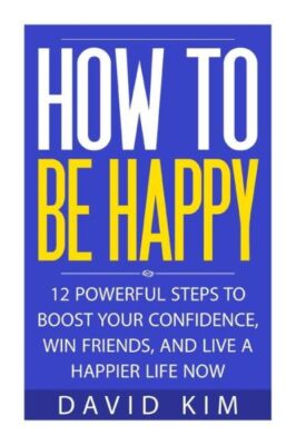 How To Be Happy: 12 Powerful Steps To Boost Your Confidence, Win ... (RePrint)