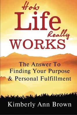HOW LIFE REALLY WORKS: THE ANSWER TO FINDING YOUR PURPOSE By Kimberly Ann Brown