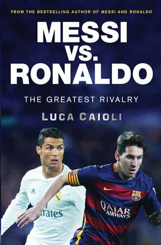 Messi vs. Ronaldo: The Greatest Rivalry By Luca Caioli
