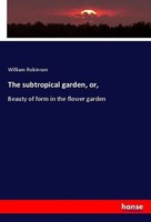 The Subtropical Garden, Or, Beauty Of Form In The Flower Garden William Robinson