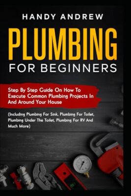 Plumbing For Beginners: Step-By-Step Guide to Execute Plumbing Projects In ...