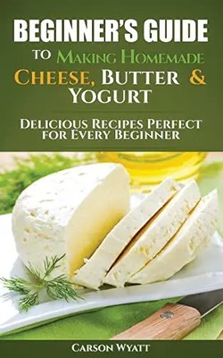 Beginners Guide to Making Homemade Cheese, Butter & Yogurt: Delicious Recipes Pe