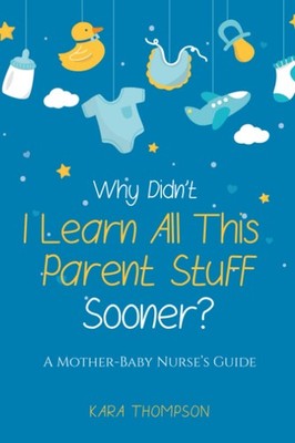Why Didn't I Learn All This Parent Stuff Sooner?: A Mother-Baby Nurse's Guid...