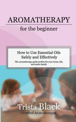 Aromatherapy for the Beginner How to Use Essential Oils Safely and Effectively