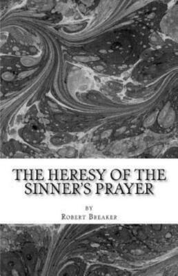The Heresy Of The Sinner's Prayer: Or The Deception And Damnation Of The Si...