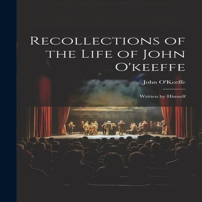 Recollections of the Life of John O'keeffe Written by Himself Joh