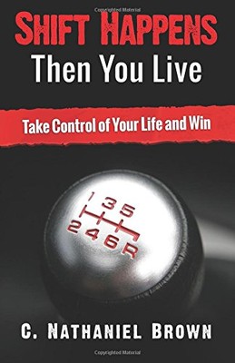 SHIFT HAPPENS THEN YOU LIVE: TAKE CONTROL OF YOUR LIFE AND By C. Nathaniel Brown