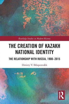 The Creation of Kazakh National Identity The Relationship with Russia, 1900-2015