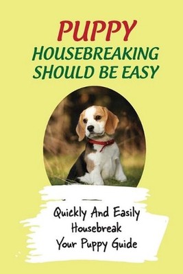 Puppy Housebreaking Should Be Easy: Quickly And Easily Housebreak Your Puppy Gui