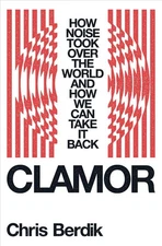 Clamor: How Noise Took Over the World - and How We Can Take It Back by Chris Ber