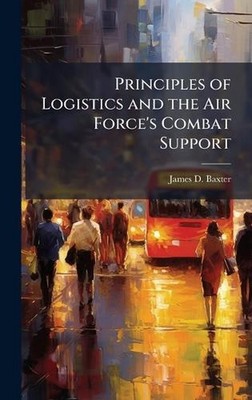 Principles of Logistics and the Air Force's Combat Support by James D. Baxter Ha