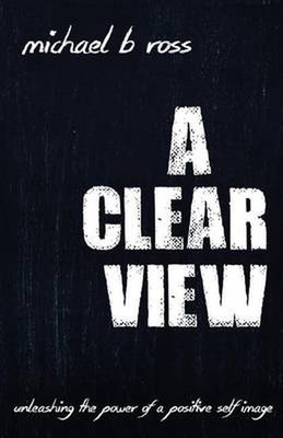 A Clear View: Unleashing the Power of a Positive Self-Image by Michael B. Ross (