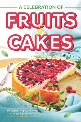 A Celebration of Fruits in Cakes: Delectable Recipes to Elevate Your Baking Expe