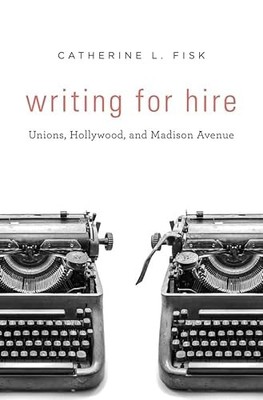 Writing for Hire: Unions, Hollywood, and Madison Avenue by Catherine L. Fisk