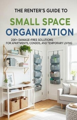 The Renter's Guide to Small Space Organization: 200+ Damage-Free Solutions for A