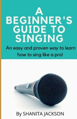 A BEGINNER'S GUIDE TO SINGING: An easy and proven way to learn how to sing like
